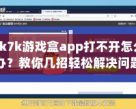 7k7k游戲盒app打不開怎么辦？教你幾招輕松解決問題！