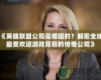 《英雄聯(lián)盟公司是哪國的？解密全球最受歡迎游戲背后的傳奇公司》