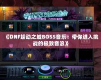 《DNF蠕動之城BOSS音樂：帶你進入挑戰(zhàn)的極致音浪》