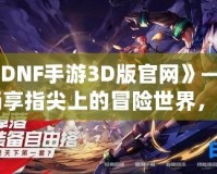 《DNF手游3D版官網(wǎng)》——暢享指尖上的冒險世界，開啟全新戰(zhàn)斗體驗