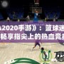 《NBA2020手游》：籃球迷的新寵，暢享指尖上的熱血競(jìng)技！