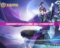 王者榮耀新手適合玩什么英雄？輕松上手的推薦與技巧