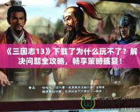 《三國志13》下載了為什么玩不了？解決問題全攻略，暢享策略盛宴！