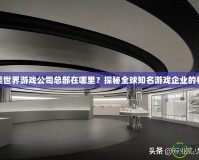 完美世界游戲公司總部在哪里？探秘全球知名游戲企業(yè)的核心