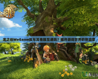 龍之谷WeGame服與其他服互通嗎？揭開游戲世界的新篇章