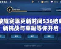 王者榮耀賽季更新時間S36結(jié)束：全新挑戰(zhàn)與榮耀等你開啟