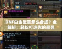 DNF白金徽章怎么合成？全解析，輕松打造你的最強(qiáng)裝備！