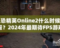 反恐精英Online2什么時(shí)候開服？2024年最期待FPS游戲，快來提前了解！