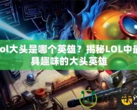 lol大頭是哪個英雄？揭秘LOL中最具趣味的大頭英雄