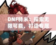 DNF特米：探索無限可能，打造專屬你的戰(zhàn)斗英雄