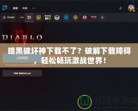 暗黑破壞神下載不了？破解下載障礙，輕松暢玩激戰(zhàn)世界！