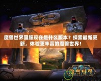 魔獸世界國服現(xiàn)在是什么版本？探索最新更新，體驗(yàn)更豐富的魔獸世界！