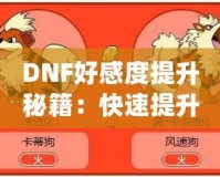 DNF好感度提升秘籍：快速提升角色親密度，解鎖隱藏福利