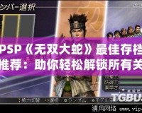 PSP《無(wú)雙大蛇》最佳存檔推薦：助你輕松解鎖所有關(guān)卡