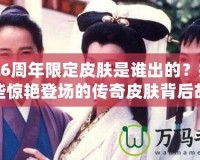 LOL6周年限定皮膚是誰出的？揭秘那些驚艷登場(chǎng)的傳奇皮膚背后故事