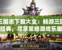 三國志下載大全：暢游三國經(jīng)典，盡享策略游戲樂趣