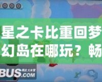 星之卡比重回夢幻島在哪玩？暢游經(jīng)典夢幻世界的最佳平臺推薦