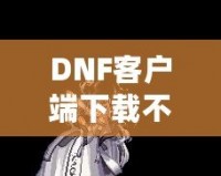 DNF客戶端下載不了怎么辦？教你輕松解決常見問題！