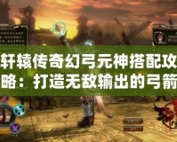 軒轅傳奇幻弓元神搭配攻略：打造無敵輸出的弓箭手之路