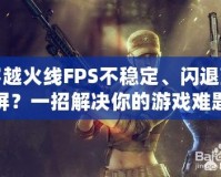 穿越火線FPS不穩(wěn)定、閃退藍(lán)屏？一招解決你的游戲難題！