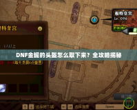 DNF金罐的頭盔怎么取下來？全攻略揭秘