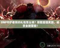 DNF守護者預約禮包怎么領？獲取超值獎勵，暢享全新冒險！