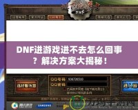 DNF進(jìn)游戲進(jìn)不去怎么回事？解決方案大揭秘！