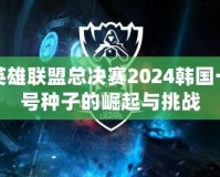 英雄聯(lián)盟總決賽2024韓國一號種子的崛起與挑戰(zhàn)