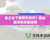 龍之谷下載器無響應(yīng)？輕松解決的終極指南