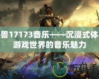 魔獸17173音樂——沉浸式體驗游戲世界的音樂魅力