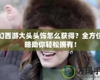 夢幻西游大頭頭飾怎么獲得？全方位攻略助你輕松擁有！