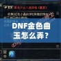 DNF金色曲玉怎么弄？掌握這些方法，輕松提升角色戰(zhàn)力！