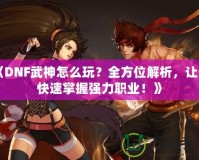 《DNF武神怎么玩？全方位解析，讓你快速掌握強力職業(yè)！》