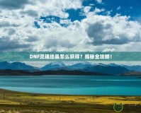 DNF靈魂結(jié)晶怎么獲得？揭秘全攻略！