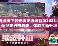 穿越火線下載安裝正版最新版2023：暢玩經(jīng)典射擊游戲，體驗(yàn)全新升級(jí)