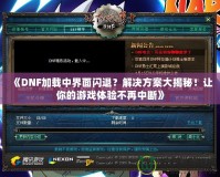 《DNF加載中界面閃退？解決方案大揭秘！讓你的游戲體驗不再中斷》