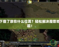 魔獸地圖下載了放在什么位置？輕松解決魔獸地圖存放難題！