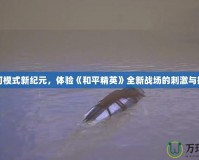 沙河模式新紀元，體驗《和平精英》全新戰(zhàn)場的刺激與挑戰(zhàn)