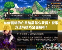 DNF強韌的亡靈結晶怎么獲得？獲取方法與技巧全面解析！