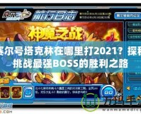 賽爾號塔克林在哪里打2021？探秘挑戰(zhàn)最強(qiáng)BOSS的勝利之路