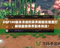 DNF100版本濃縮的異界精髓在哪里打，解鎖最新異界副本挑戰(zhàn)！