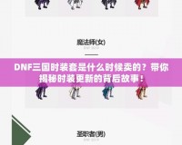 DNF三國時裝套是什么時候賣的？帶你揭秘時裝更新的背后故事！