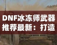 DNF冰凍師武器推薦最新：打造冰霜之力，縱橫地下城