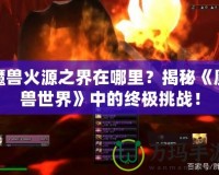 魔獸火源之界在哪里？揭秘《魔獸世界》中的終極挑戰(zhàn)！