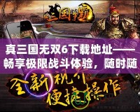 真三國無雙6下載地址——暢享極限戰(zhàn)斗體驗，隨時隨地開啟三國之旅！