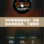 DNF韓服最新動(dòng)態(tài)：探索未來(lái)游戲趨勢(shì)，了解即將上線的新內(nèi)容！