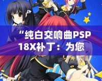 “純白交響曲PSP18X補(bǔ)?。簽槟挠螒蝮w驗(yàn)增添無限精彩”