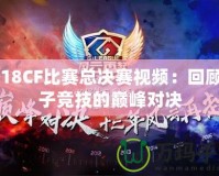 2018CF比賽總決賽視頻：回顧電子競(jìng)技的巔峰對(duì)決