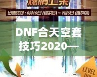 DNF合天空套技巧2020——輕松獲取極品裝備，讓你成為戰(zhàn)場上的絕對主宰！