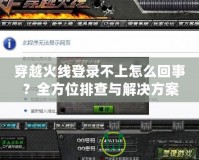 穿越火線登錄不上怎么回事？全方位排查與解決方案